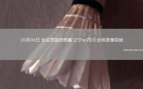 06月06日 全運(yùn)男籃資格賽 遼寧vs四川 全場(chǎng)錄像回放