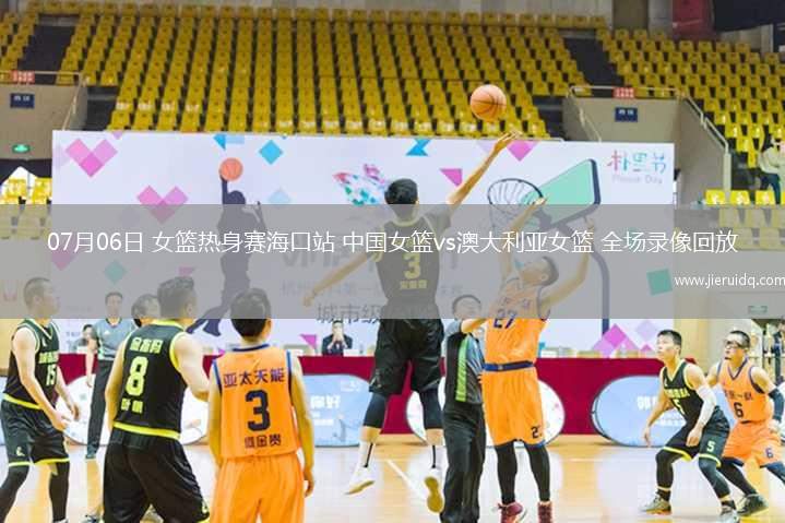 07月06日 女籃熱身賽?？谡?中國(guó)女籃vs澳大利亞女籃 全場(chǎng)錄像回放