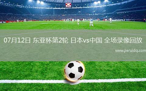 07月12日 東亞杯第2輪 日本vs中國 全場錄像回放