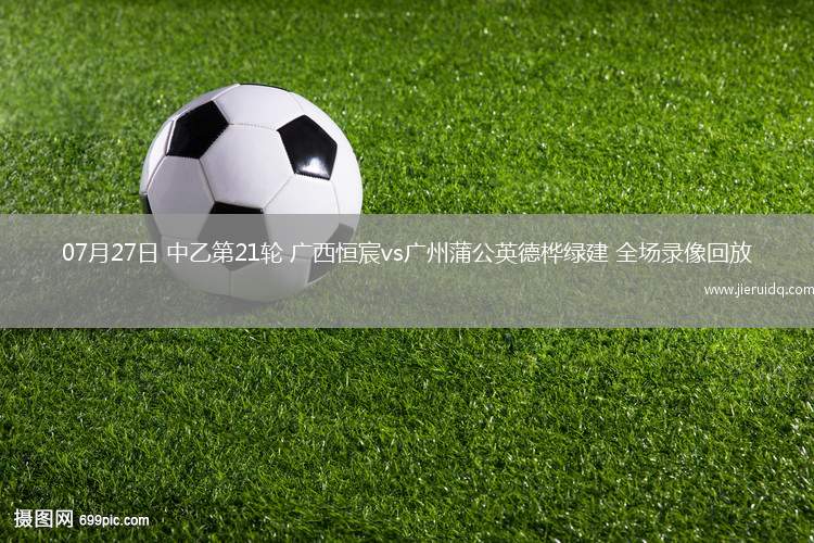 07月27日 中乙第21輪 廣西恒宸vs廣州蒲公英德樺綠建 全場錄像回放
